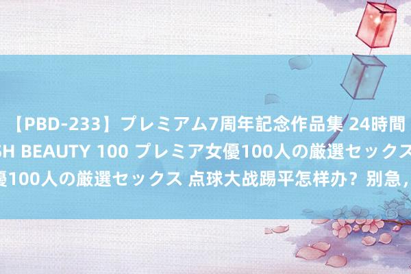 【PBD-233】プレミアム7周年記念作品集 24時間 PREMIUM STYLISH BEAUTY 100 プレミア女優100人の厳選セックス 点球大战踢平怎样办？别急，谜底在这里！