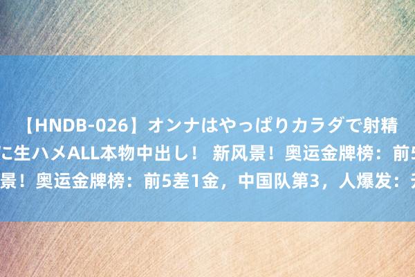 【HNDB-026】オンナはやっぱりカラダで射精する 厳選美巨乳ボディに生ハメALL本物中出し！ 新风景！奥运金牌榜：前5差1金，中国队第3，人爆发：升第2