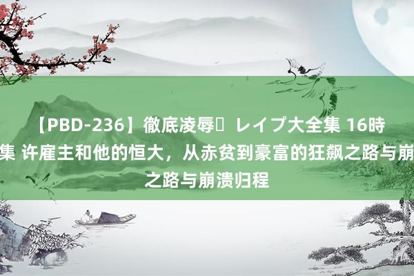 【PBD-236】徹底凌辱・レイプ大全集 16時間 第2集 许雇主和他的恒大，从赤贫到豪富的狂飙之路与崩溃归程