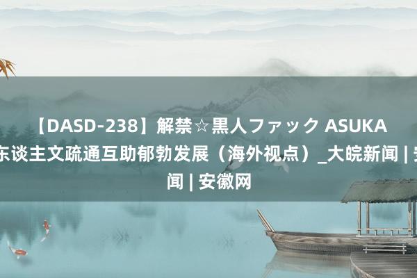 【DASD-238】解禁☆黒人ファック ASUKA 中尼东谈主文疏通互助郁勃发展（海外视点）_大皖新闻 | 安徽网