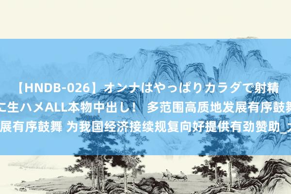 【HNDB-026】オンナはやっぱりカラダで射精する 厳選美巨乳ボディに生ハメALL本物中出し！ 多范围高质地发展有序鼓舞 为我国经济接续规复向好提供有劲赞助_大皖新闻 | 安徽网