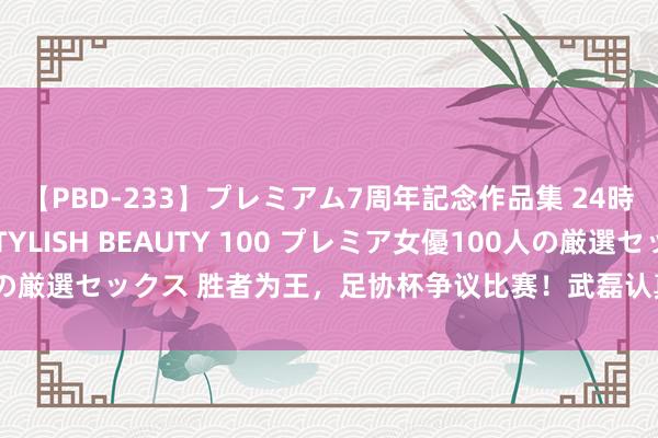 【PBD-233】プレミアム7周年記念作品集 24時間 PREMIUM STYLISH BEAUTY 100 プレミア女優100人の厳選セックス 胜者为王，足协杯争议比赛！武磊认真复兴结局，真话有点多