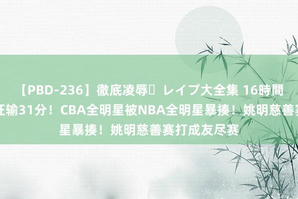 【PBD-236】徹底凌辱・レイプ大全集 16時間 第2集 一节狂输31分！CBA全明星被NBA全明星暴揍！姚明慈善赛打成友尽赛