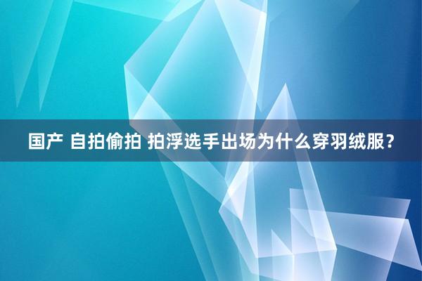 国产 自拍偷拍 拍浮选手出场为什么穿羽绒服？