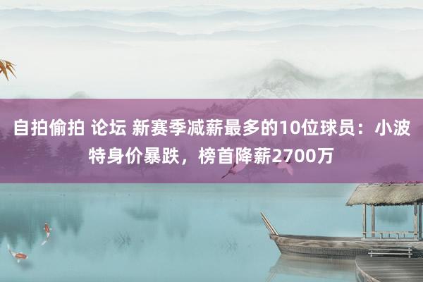 自拍偷拍 论坛 新赛季减薪最多的10位球员：小波特身价暴跌，榜首降薪2700万