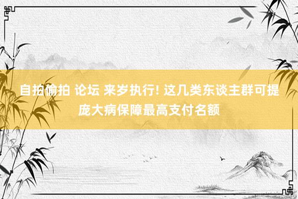 自拍偷拍 论坛 来岁执行! 这几类东谈主群可提庞大病保障最高支付名额