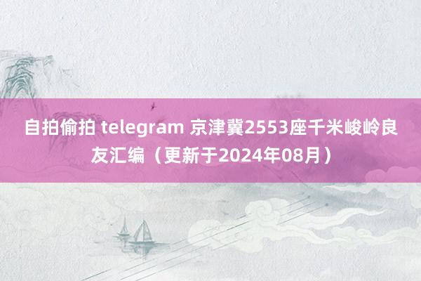 自拍偷拍 telegram 京津冀2553座千米峻岭良友汇编（更新于2024年08月）