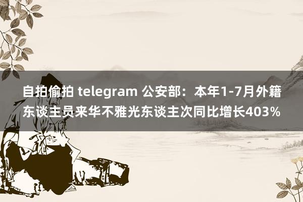 自拍偷拍 telegram 公安部：本年1-7月外籍东谈主员来华不雅光东谈主次同比增长403%