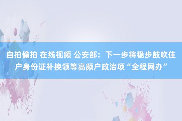 自拍偷拍 在线视频 公安部：下一步将稳步鼓吹住户身份证补换领等高频户政治项“全程网办”