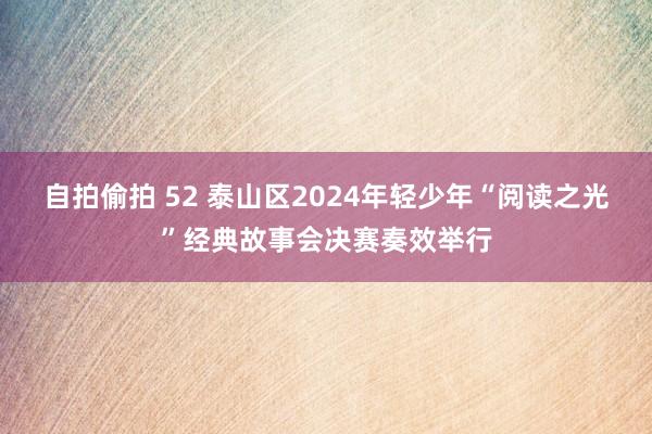 自拍偷拍 52 泰山区2024年轻少年“阅读之光”经典故事会决赛奏效举行