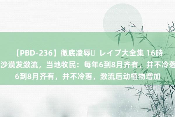 【PBD-236】徹底凌辱・レイプ大全集 16時間 第2集 塔克拉玛干沙漠发激流，当地牧民：每年6到8月齐有，并不冷落，激流后动植物增加